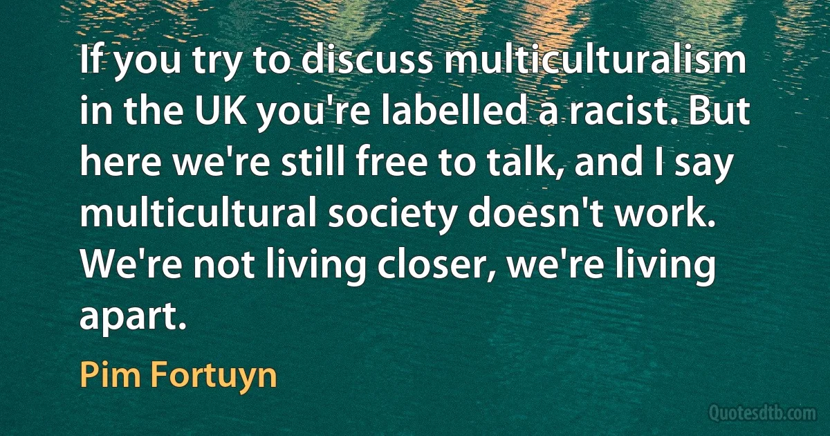 If you try to discuss multiculturalism in the UK you're labelled a racist. But here we're still free to talk, and I say multicultural society doesn't work. We're not living closer, we're living apart. (Pim Fortuyn)