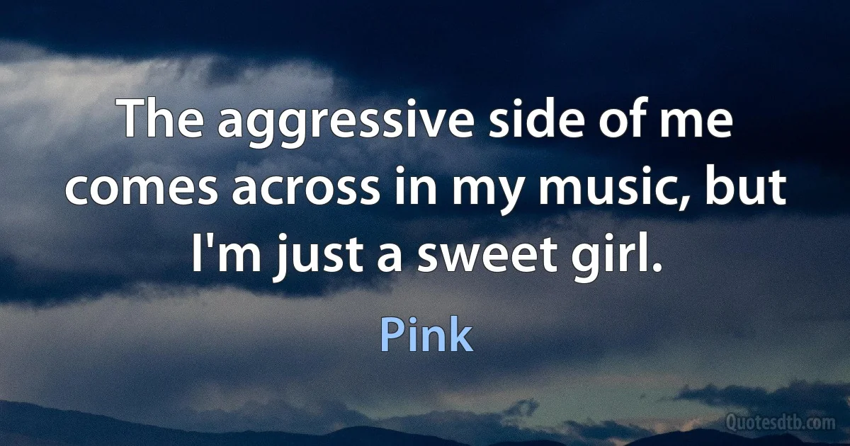 The aggressive side of me comes across in my music, but I'm just a sweet girl. (Pink)