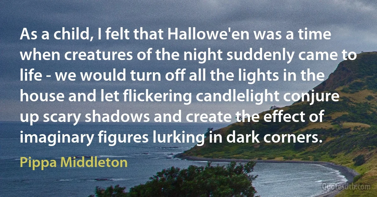 As a child, I felt that Hallowe'en was a time when creatures of the night suddenly came to life - we would turn off all the lights in the house and let flickering candlelight conjure up scary shadows and create the effect of imaginary figures lurking in dark corners. (Pippa Middleton)