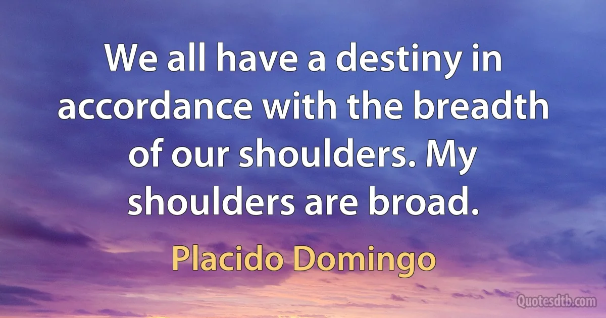 We all have a destiny in accordance with the breadth of our shoulders. My shoulders are broad. (Placido Domingo)