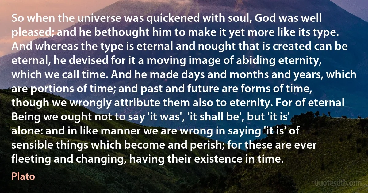 So when the universe was quickened with soul, God was well pleased; and he bethought him to make it yet more like its type. And whereas the type is eternal and nought that is created can be eternal, he devised for it a moving image of abiding eternity, which we call time. And he made days and months and years, which are portions of time; and past and future are forms of time, though we wrongly attribute them also to eternity. For of eternal Being we ought not to say 'it was', 'it shall be', but 'it is' alone: and in like manner we are wrong in saying 'it is' of sensible things which become and perish; for these are ever fleeting and changing, having their existence in time. (Plato)