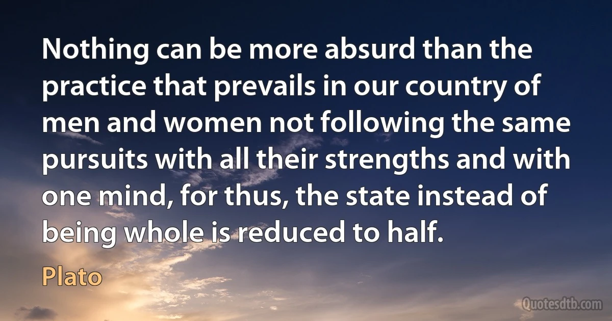 Nothing can be more absurd than the practice that prevails in our country of men and women not following the same pursuits with all their strengths and with one mind, for thus, the state instead of being whole is reduced to half. (Plato)