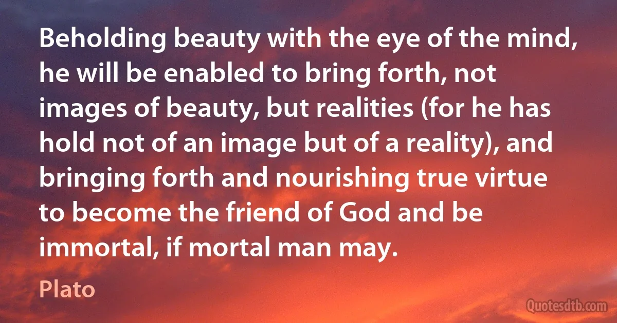 Beholding beauty with the eye of the mind, he will be enabled to bring forth, not images of beauty, but realities (for he has hold not of an image but of a reality), and bringing forth and nourishing true virtue to become the friend of God and be immortal, if mortal man may. (Plato)