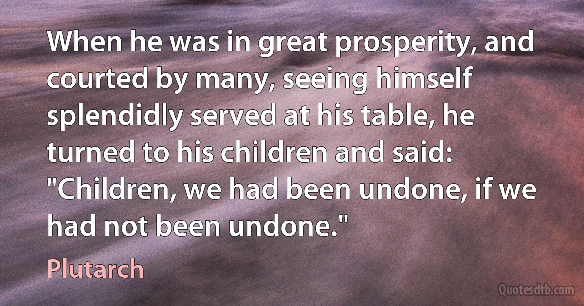 When he was in great prosperity, and courted by many, seeing himself splendidly served at his table, he turned to his children and said: "Children, we had been undone, if we had not been undone." (Plutarch)