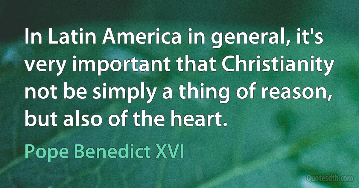 In Latin America in general, it's very important that Christianity not be simply a thing of reason, but also of the heart. (Pope Benedict XVI)