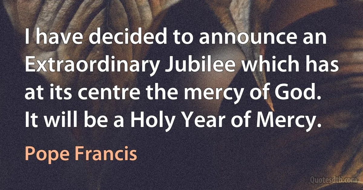 I have decided to announce an Extraordinary Jubilee which has at its centre the mercy of God. It will be a Holy Year of Mercy. (Pope Francis)