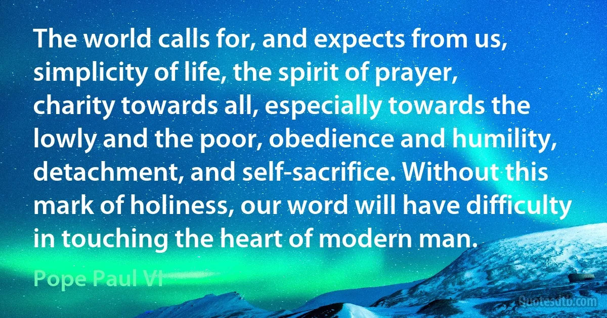 The world calls for, and expects from us, simplicity of life, the spirit of prayer, charity towards all, especially towards the lowly and the poor, obedience and humility, detachment, and self-sacrifice. Without this mark of holiness, our word will have difficulty in touching the heart of modern man. (Pope Paul VI)