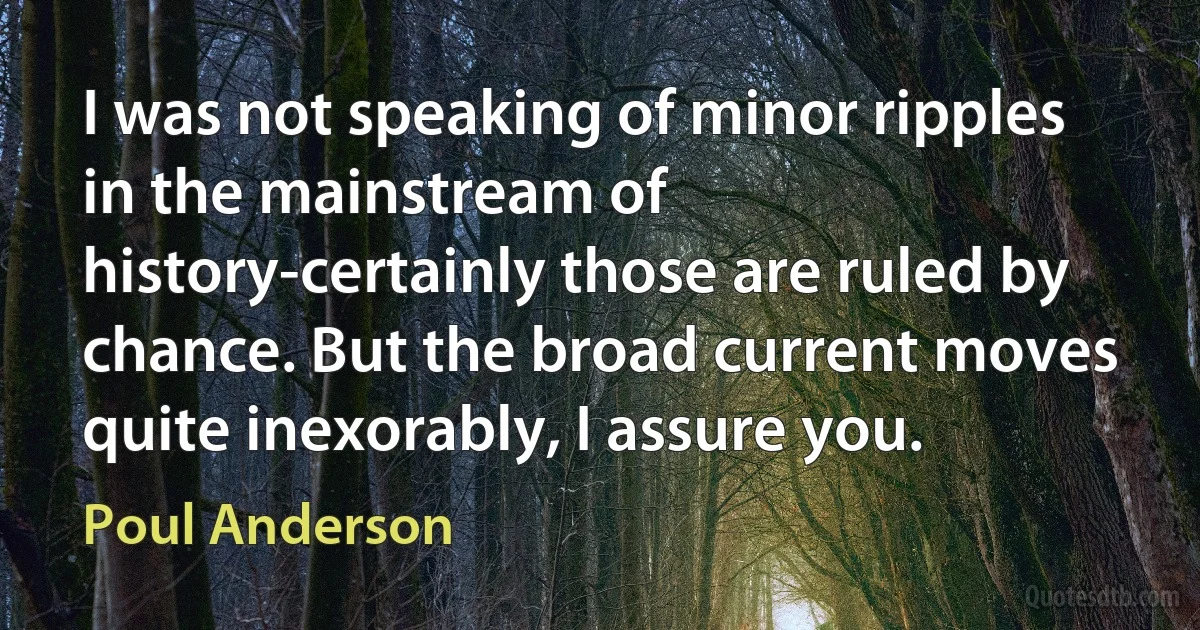 I was not speaking of minor ripples in the mainstream of history-certainly those are ruled by chance. But the broad current moves quite inexorably, I assure you. (Poul Anderson)