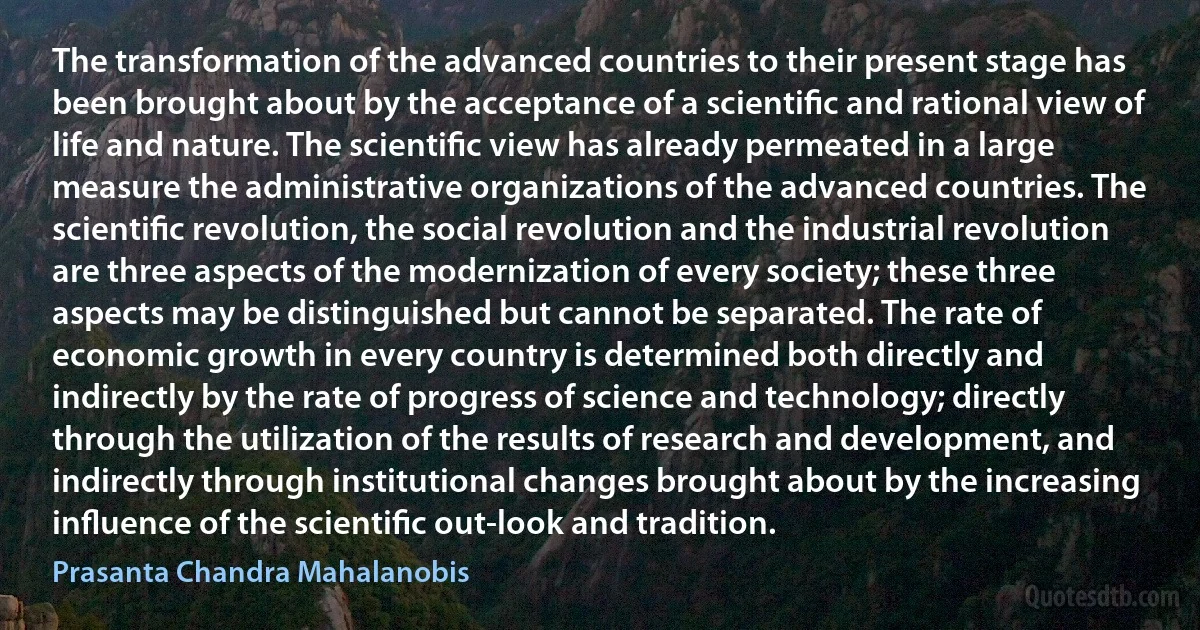 The transformation of the advanced countries to their present stage has been brought about by the acceptance of a scientiﬁc and rational view of life and nature. The scientiﬁc view has already permeated in a large measure the administrative organizations of the advanced countries. The scientiﬁc revolution, the social revolution and the industrial revolution are three aspects of the modernization of every society; these three aspects may be distinguished but cannot be separated. The rate of economic growth in every country is determined both directly and indirectly by the rate of progress of science and technology; directly through the utilization of the results of research and development, and indirectly through institutional changes brought about by the increasing inﬂuence of the scientiﬁc out-look and tradition. (Prasanta Chandra Mahalanobis)