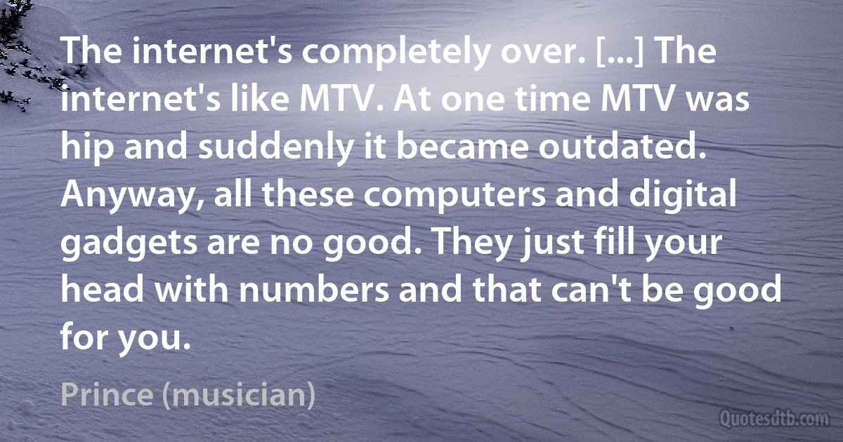 The internet's completely over. [...] The internet's like MTV. At one time MTV was hip and suddenly it became outdated. Anyway, all these computers and digital gadgets are no good. They just fill your head with numbers and that can't be good for you. (Prince (musician))