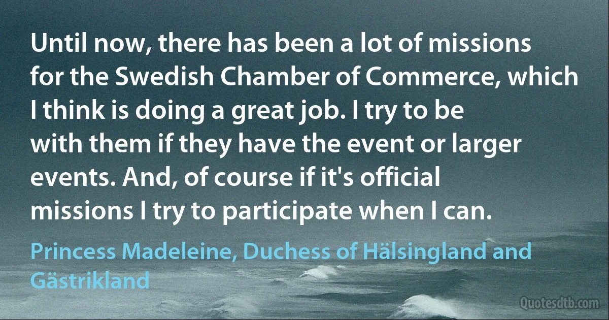 Until now, there has been a lot of missions for the Swedish Chamber of Commerce, which I think is doing a great job. I try to be with them if they have the event or larger events. And, of course if it's official missions I try to participate when I can. (Princess Madeleine, Duchess of Hälsingland and Gästrikland)