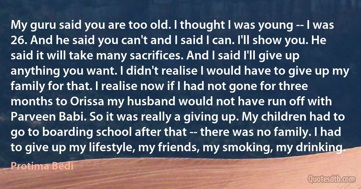 My guru said you are too old. I thought I was young -- I was 26. And he said you can't and I said I can. I'll show you. He said it will take many sacrifices. And I said I'll give up anything you want. I didn't realise I would have to give up my family for that. I realise now if I had not gone for three months to Orissa my husband would not have run off with Parveen Babi. So it was really a giving up. My children had to go to boarding school after that -- there was no family. I had to give up my lifestyle, my friends, my smoking, my drinking. (Protima Bedi)