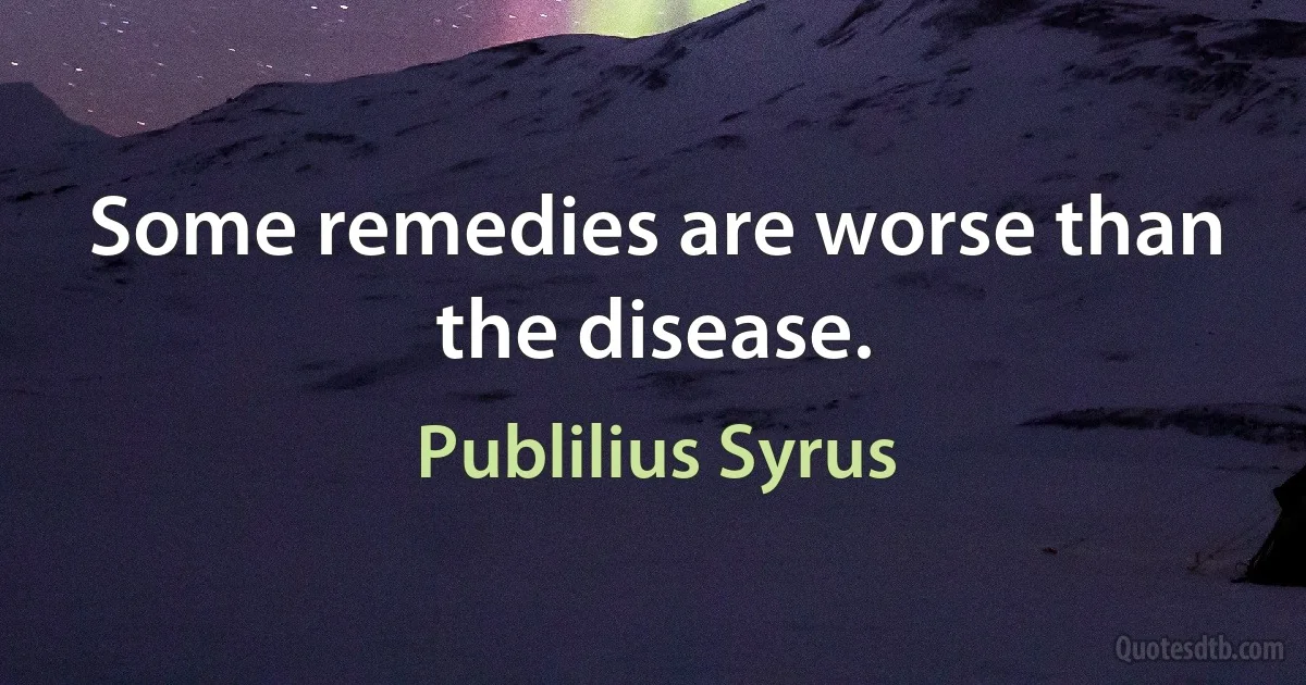 Some remedies are worse than the disease. (Publilius Syrus)