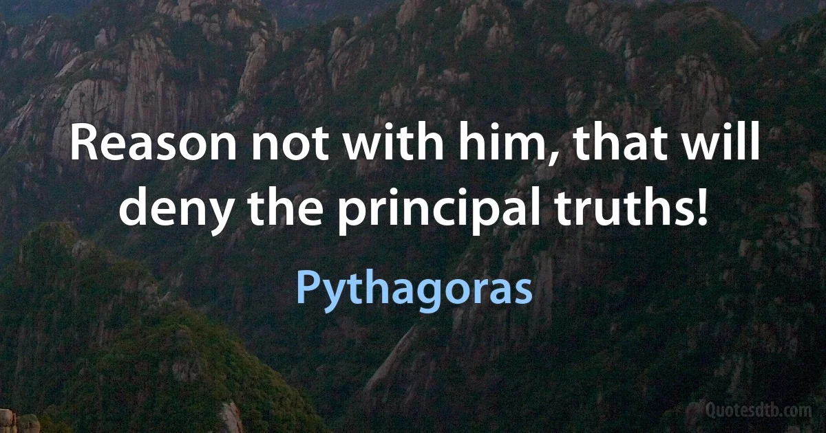 Reason not with him, that will deny the principal truths! (Pythagoras)