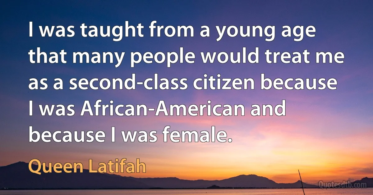 I was taught from a young age that many people would treat me as a second-class citizen because I was African-American and because I was female. (Queen Latifah)