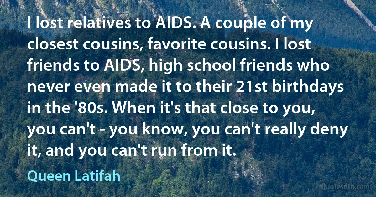 I lost relatives to AIDS. A couple of my closest cousins, favorite cousins. I lost friends to AIDS, high school friends who never even made it to their 21st birthdays in the '80s. When it's that close to you, you can't - you know, you can't really deny it, and you can't run from it. (Queen Latifah)