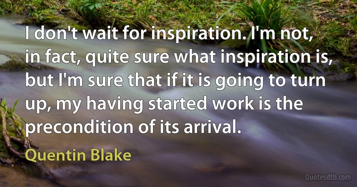 I don't wait for inspiration. I'm not, in fact, quite sure what inspiration is, but I'm sure that if it is going to turn up, my having started work is the precondition of its arrival. (Quentin Blake)