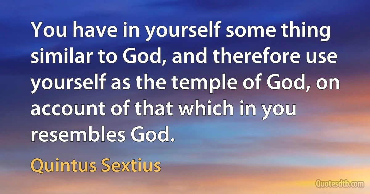 You have in yourself some thing similar to God, and therefore use yourself as the temple of God, on account of that which in you resembles God. (Quintus Sextius)