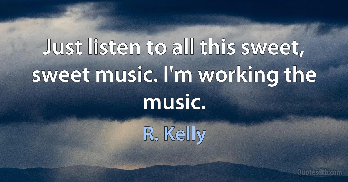 Just listen to all this sweet, sweet music. I'm working the music. (R. Kelly)