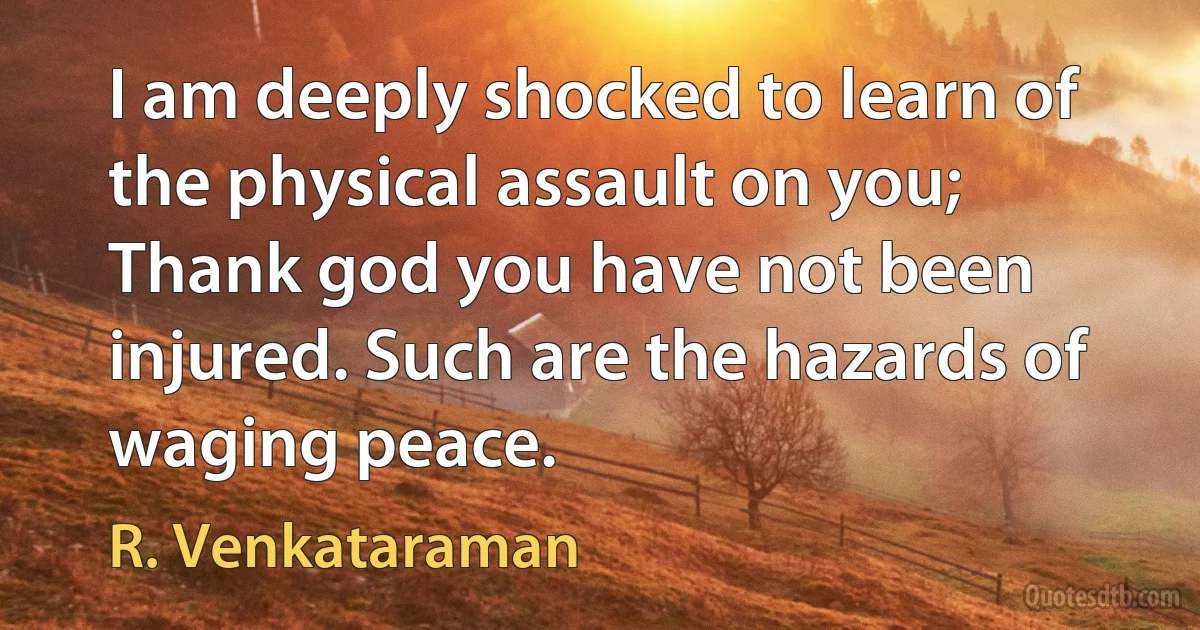 I am deeply shocked to learn of the physical assault on you; Thank god you have not been injured. Such are the hazards of waging peace. (R. Venkataraman)