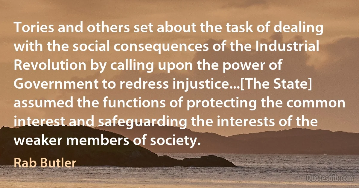 Tories and others set about the task of dealing with the social consequences of the Industrial Revolution by calling upon the power of Government to redress injustice...[The State] assumed the functions of protecting the common interest and safeguarding the interests of the weaker members of society. (Rab Butler)