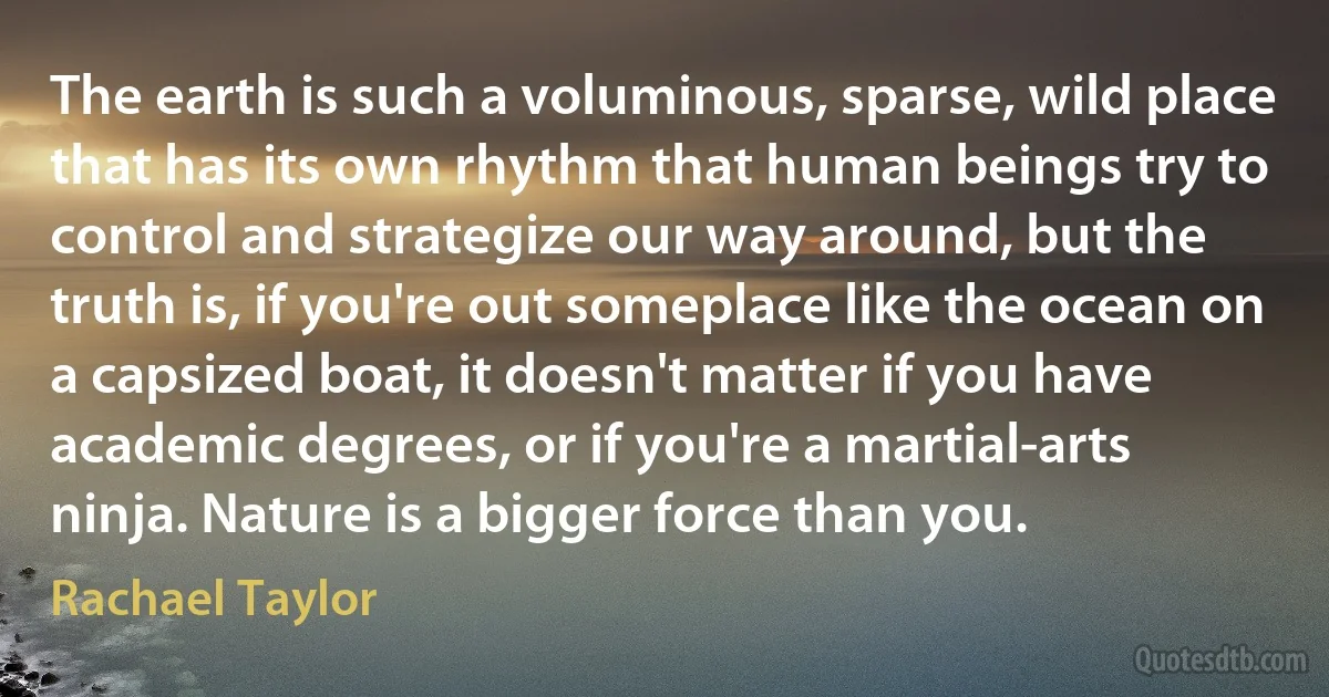 The earth is such a voluminous, sparse, wild place that has its own rhythm that human beings try to control and strategize our way around, but the truth is, if you're out someplace like the ocean on a capsized boat, it doesn't matter if you have academic degrees, or if you're a martial-arts ninja. Nature is a bigger force than you. (Rachael Taylor)