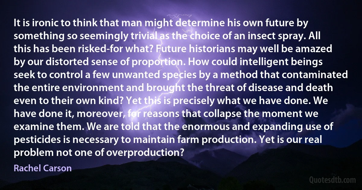 It is ironic to think that man might determine his own future by something so seemingly trivial as the choice of an insect spray. All this has been risked-for what? Future historians may well be amazed by our distorted sense of proportion. How could intelligent beings seek to control a few unwanted species by a method that contaminated the entire environment and brought the threat of disease and death even to their own kind? Yet this is precisely what we have done. We have done it, moreover, for reasons that collapse the moment we examine them. We are told that the enormous and expanding use of pesticides is necessary to maintain farm production. Yet is our real problem not one of overproduction? (Rachel Carson)