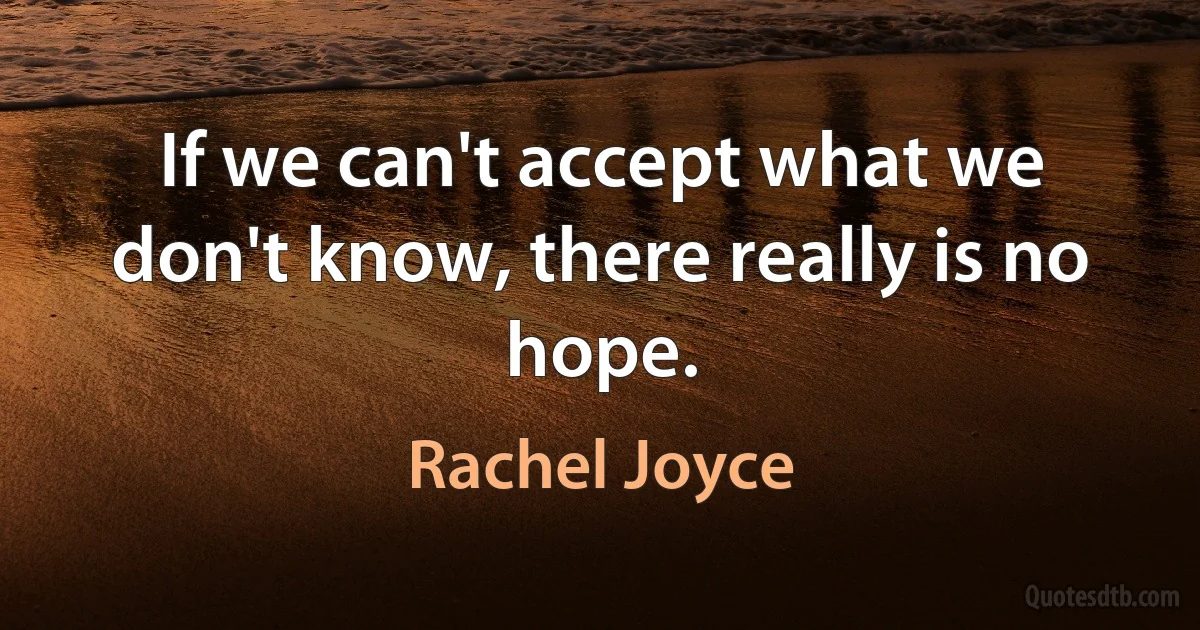 If we can't accept what we don't know, there really is no hope. (Rachel Joyce)