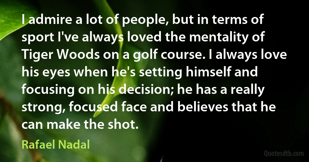 I admire a lot of people, but in terms of sport I've always loved the mentality of Tiger Woods on a golf course. I always love his eyes when he's setting himself and focusing on his decision; he has a really strong, focused face and believes that he can make the shot. (Rafael Nadal)