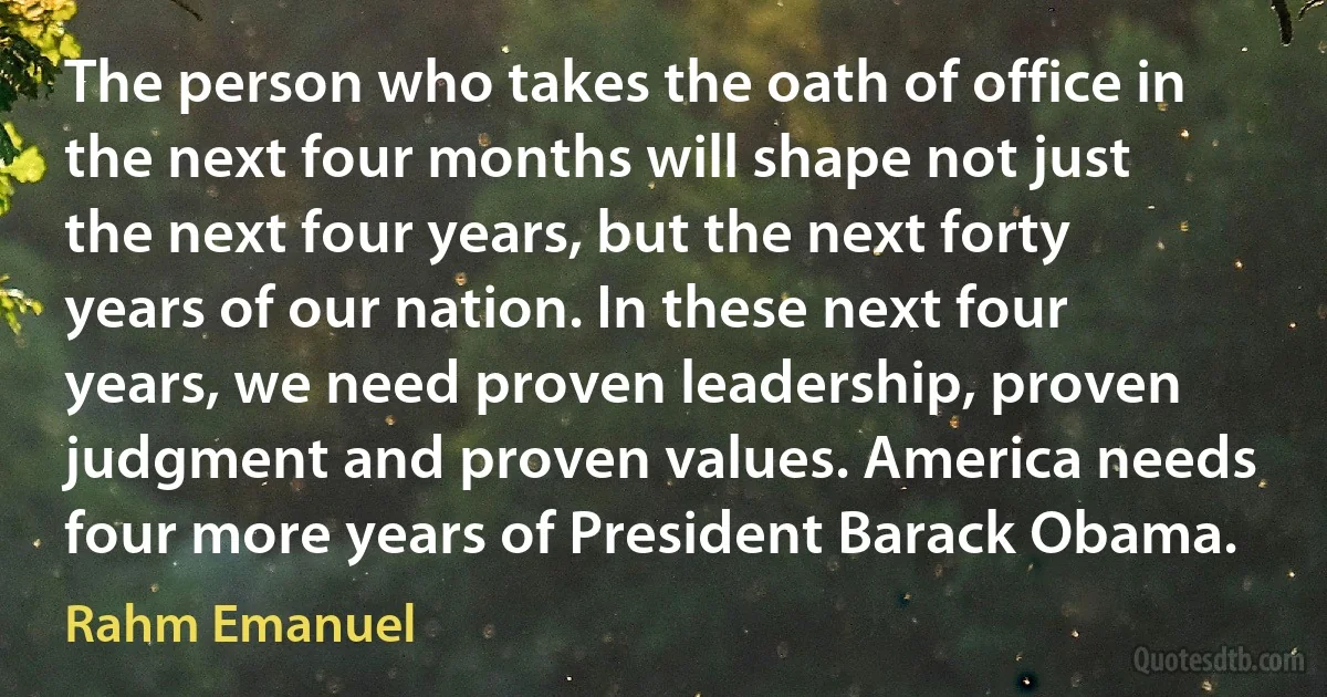 The person who takes the oath of office in the next four months will shape not just the next four years, but the next forty years of our nation. In these next four years, we need proven leadership, proven judgment and proven values. America needs four more years of President Barack Obama. (Rahm Emanuel)