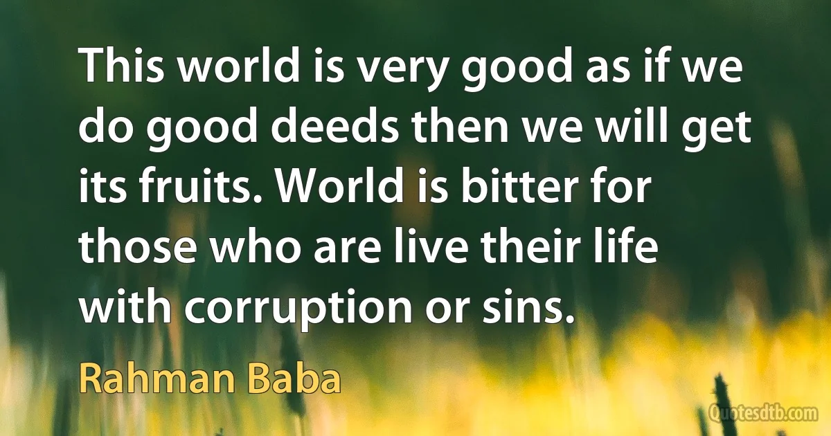 This world is very good as if we do good deeds then we will get its fruits. World is bitter for those who are live their life with corruption or sins. (Rahman Baba)