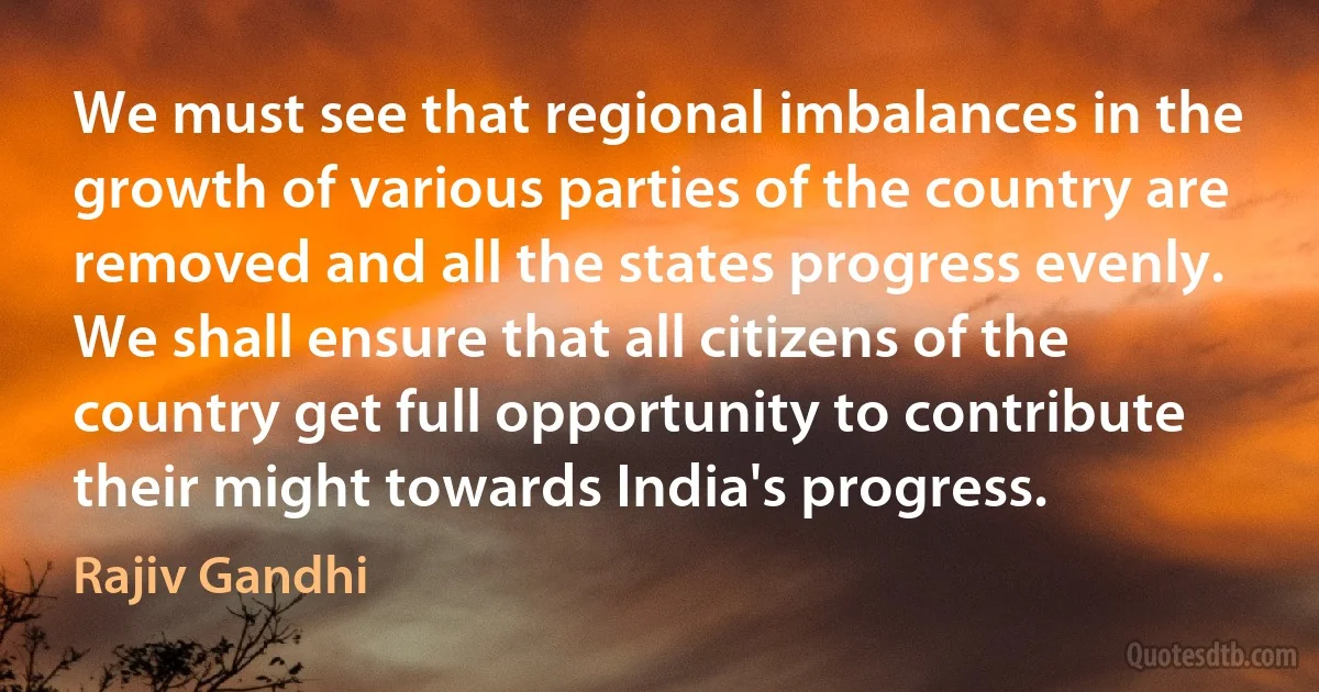 We must see that regional imbalances in the growth of various parties of the country are removed and all the states progress evenly. We shall ensure that all citizens of the country get full opportunity to contribute their might towards India's progress. (Rajiv Gandhi)