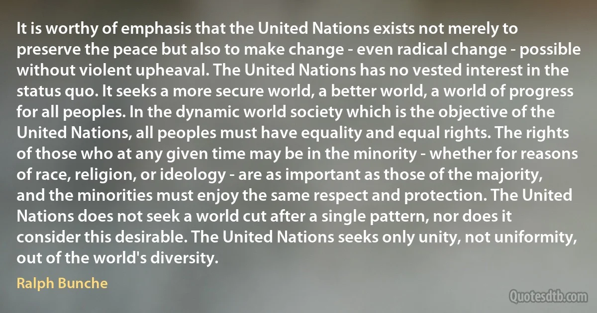 It is worthy of emphasis that the United Nations exists not merely to preserve the peace but also to make change - even radical change - possible without violent upheaval. The United Nations has no vested interest in the status quo. It seeks a more secure world, a better world, a world of progress for all peoples. In the dynamic world society which is the objective of the United Nations, all peoples must have equality and equal rights. The rights of those who at any given time may be in the minority - whether for reasons of race, religion, or ideology - are as important as those of the majority, and the minorities must enjoy the same respect and protection. The United Nations does not seek a world cut after a single pattern, nor does it consider this desirable. The United Nations seeks only unity, not uniformity, out of the world's diversity. (Ralph Bunche)