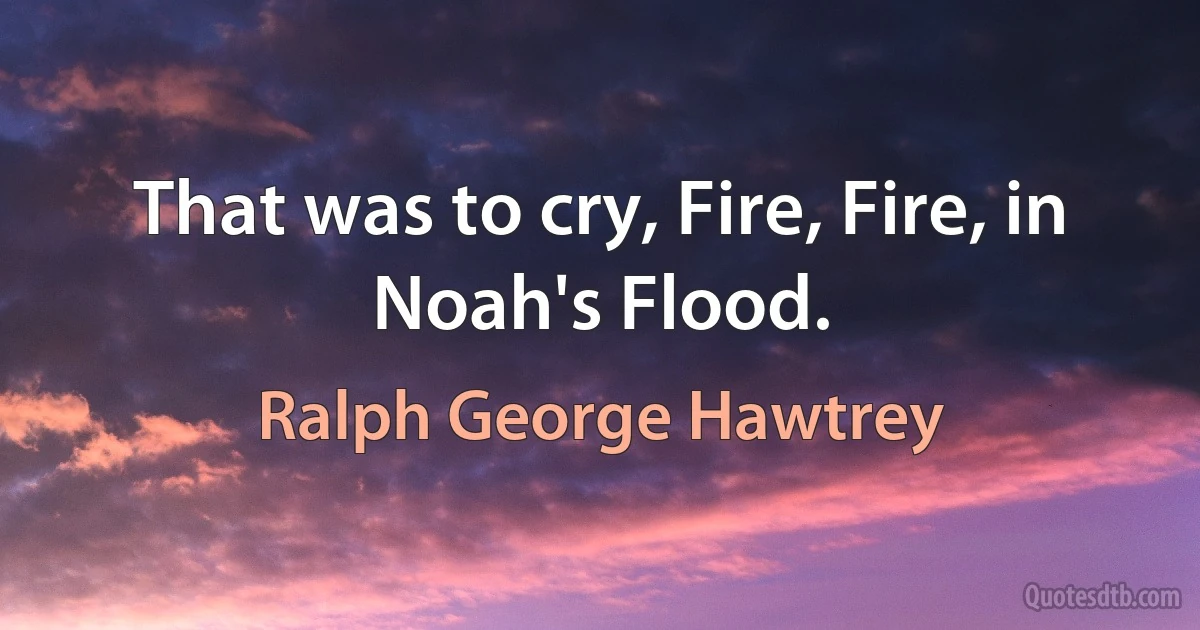 That was to cry, Fire, Fire, in Noah's Flood. (Ralph George Hawtrey)