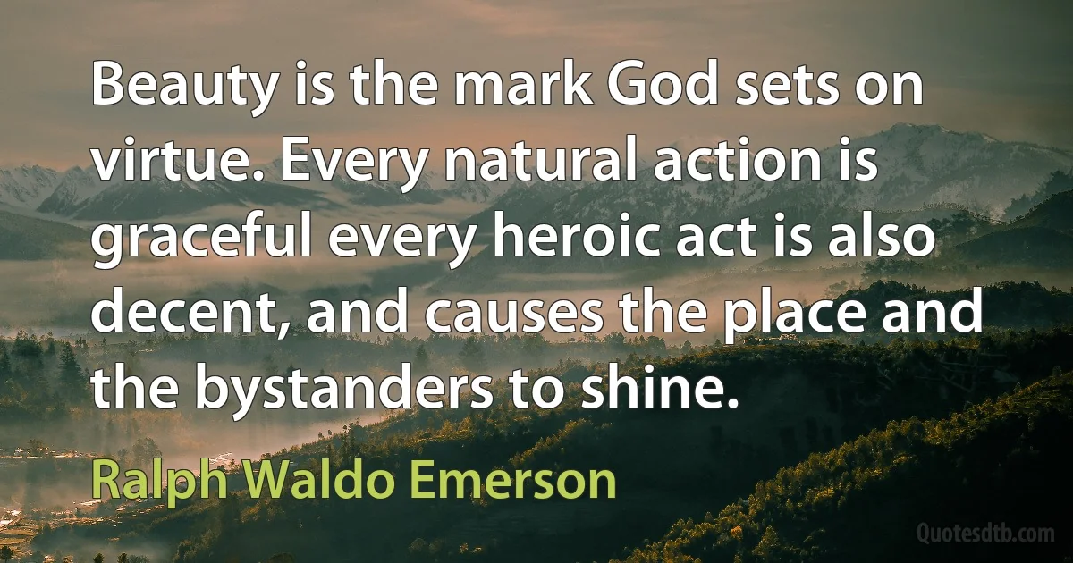 Beauty is the mark God sets on virtue. Every natural action is graceful every heroic act is also decent, and causes the place and the bystanders to shine. (Ralph Waldo Emerson)