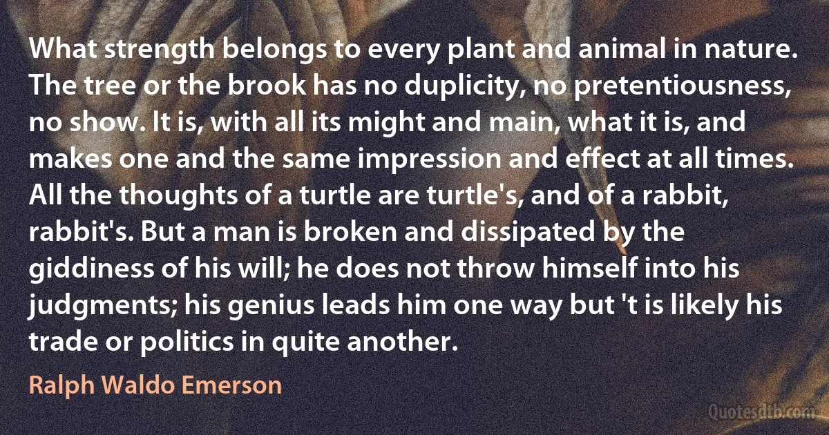 What strength belongs to every plant and animal in nature. The tree or the brook has no duplicity, no pretentiousness, no show. It is, with all its might and main, what it is, and makes one and the same impression and effect at all times. All the thoughts of a turtle are turtle's, and of a rabbit, rabbit's. But a man is broken and dissipated by the giddiness of his will; he does not throw himself into his judgments; his genius leads him one way but 't is likely his trade or politics in quite another. (Ralph Waldo Emerson)