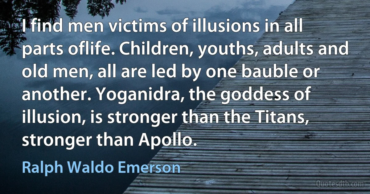 I find men victims of illusions in all parts oflife. Children, youths, adults and old men, all are led by one bauble or another. Yoganidra, the goddess of illusion, is stronger than the Titans, stronger than Apollo. (Ralph Waldo Emerson)