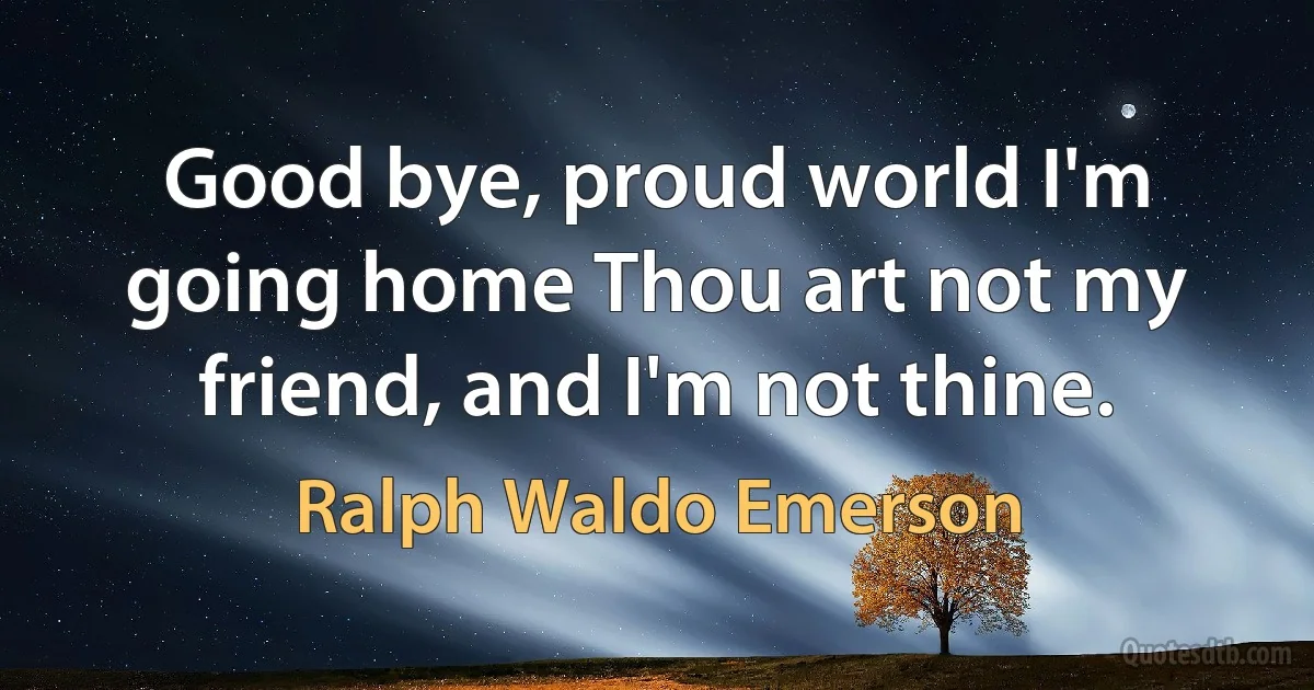 Good bye, proud world I'm going home Thou art not my friend, and I'm not thine. (Ralph Waldo Emerson)