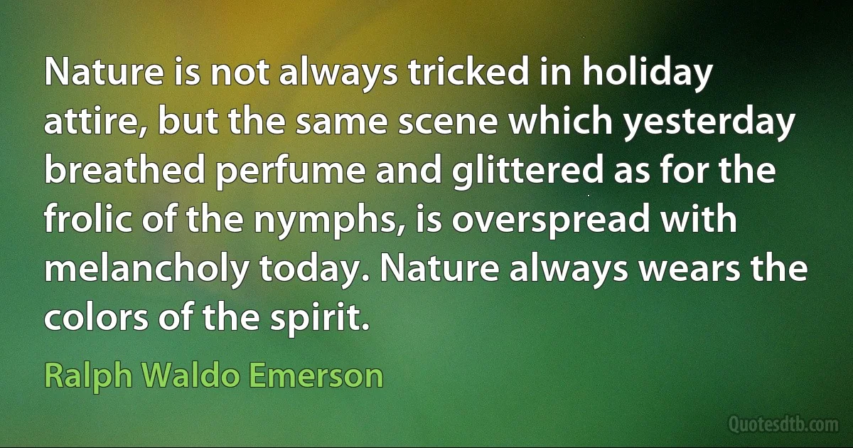 Nature is not always tricked in holiday attire, but the same scene which yesterday breathed perfume and glittered as for the frolic of the nymphs, is overspread with melancholy today. Nature always wears the colors of the spirit. (Ralph Waldo Emerson)