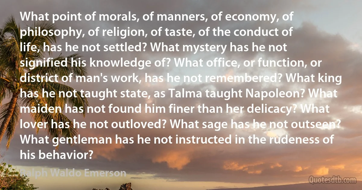 What point of morals, of manners, of economy, of philosophy, of religion, of taste, of the conduct of life, has he not settled? What mystery has he not signified his knowledge of? What office, or function, or district of man's work, has he not remembered? What king has he not taught state, as Talma taught Napoleon? What maiden has not found him finer than her delicacy? What lover has he not outloved? What sage has he not outseen? What gentleman has he not instructed in the rudeness of his behavior? (Ralph Waldo Emerson)