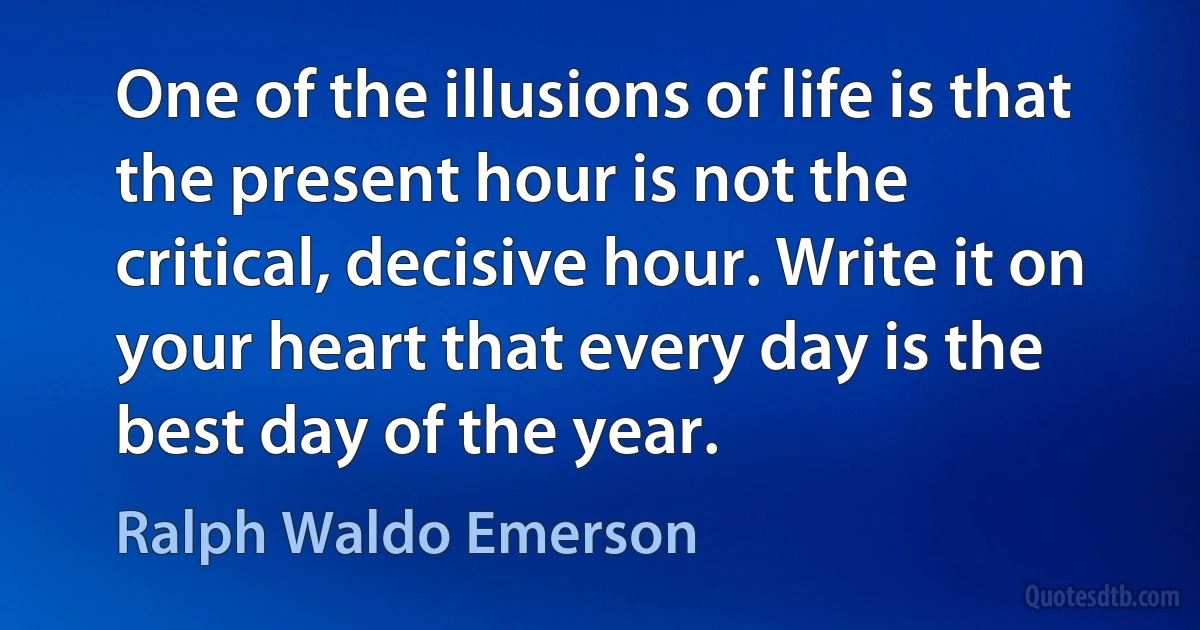 One of the illusions of life is that the present hour is not the critical, decisive hour. Write it on your heart that every day is the best day of the year. (Ralph Waldo Emerson)