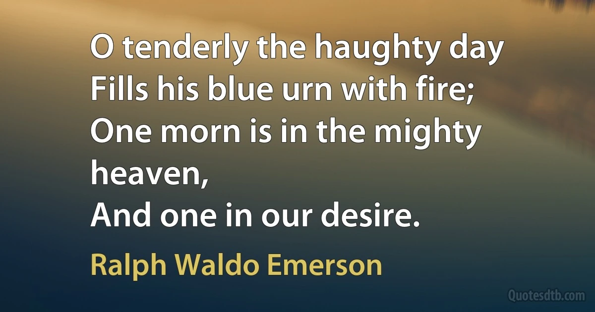 O tenderly the haughty day
Fills his blue urn with fire;
One morn is in the mighty heaven,
And one in our desire. (Ralph Waldo Emerson)