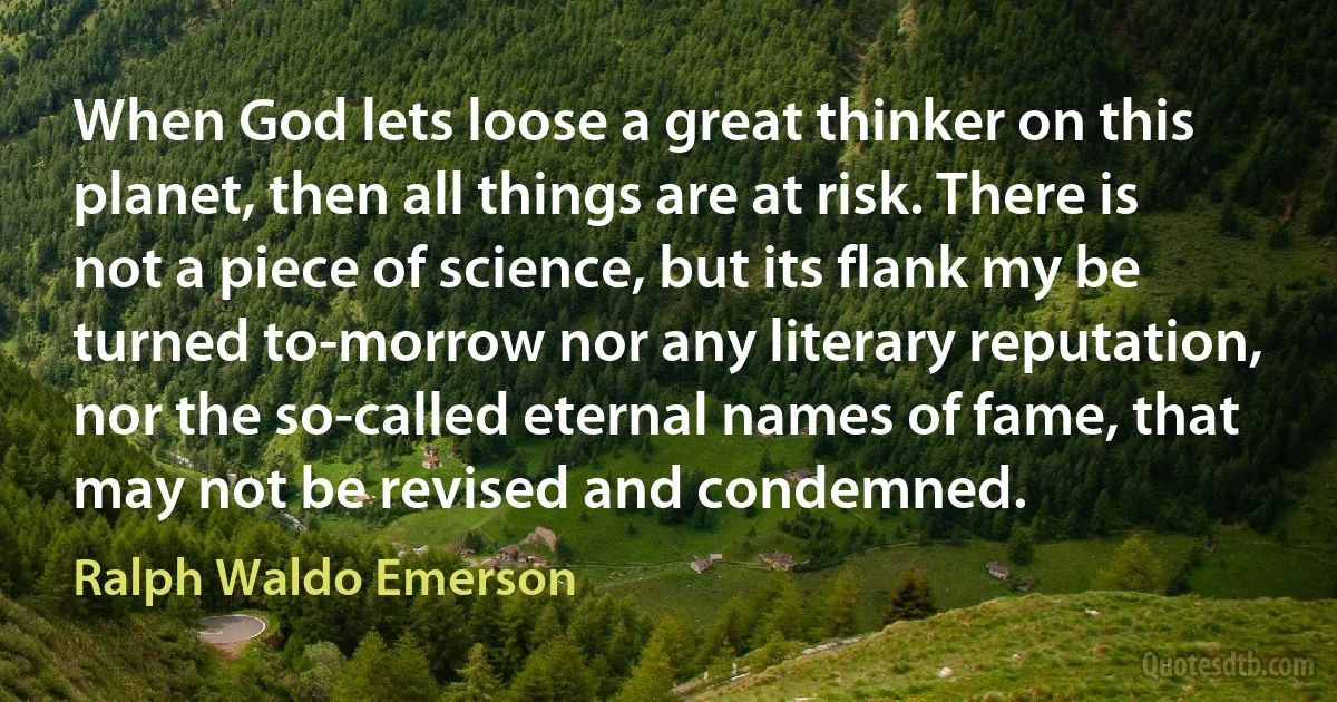 When God lets loose a great thinker on this planet, then all things are at risk. There is not a piece of science, but its flank my be turned to-morrow nor any literary reputation, nor the so-called eternal names of fame, that may not be revised and condemned. (Ralph Waldo Emerson)