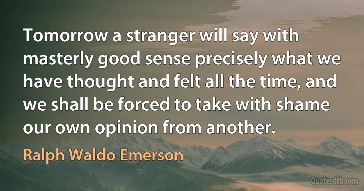 Tomorrow a stranger will say with masterly good sense precisely what we have thought and felt all the time, and we shall be forced to take with shame our own opinion from another. (Ralph Waldo Emerson)