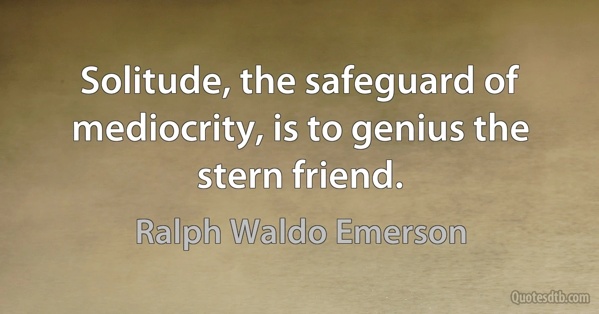 Solitude, the safeguard of mediocrity, is to genius the stern friend. (Ralph Waldo Emerson)