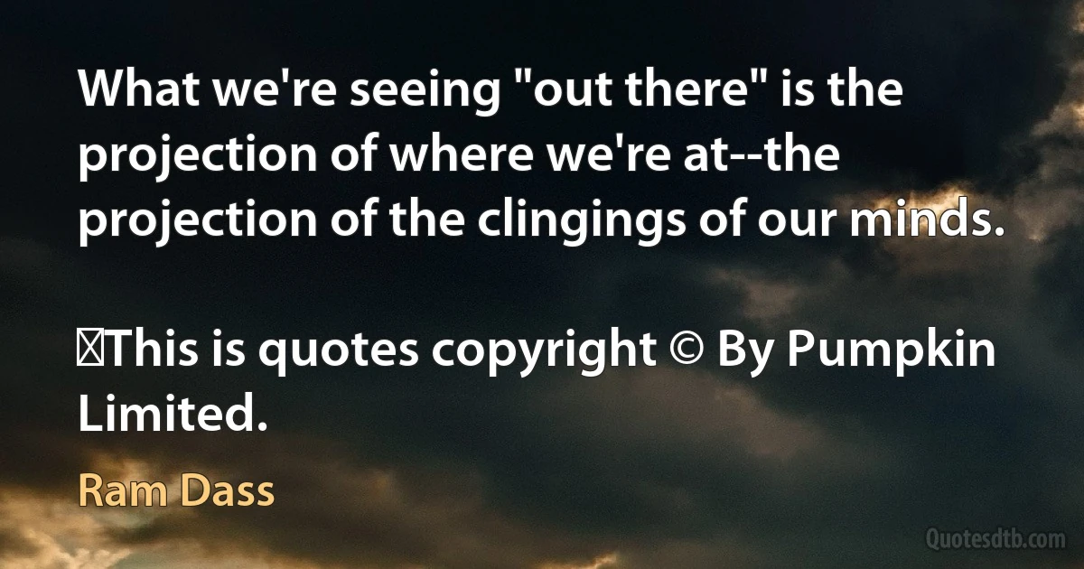 What we're seeing "out there" is the projection of where we're at--the projection of the clingings of our minds.
	
	This is quotes copyright © By Pumpkin Limited. (Ram Dass)