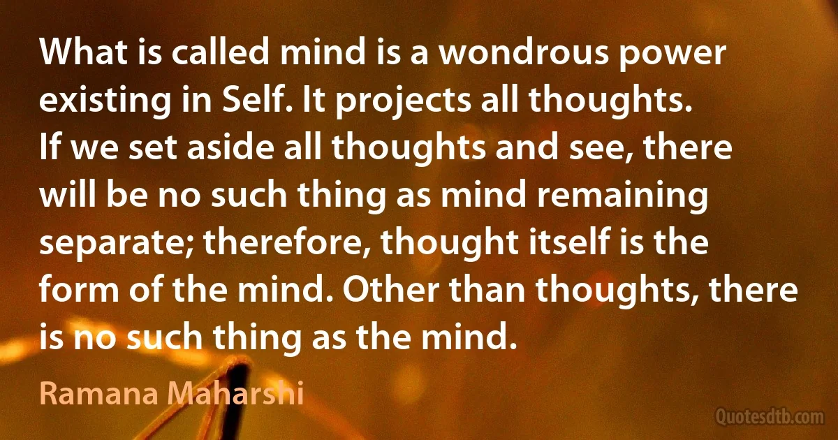 What is called mind is a wondrous power existing in Self. It projects all thoughts. If we set aside all thoughts and see, there will be no such thing as mind remaining separate; therefore, thought itself is the form of the mind. Other than thoughts, there is no such thing as the mind. (Ramana Maharshi)