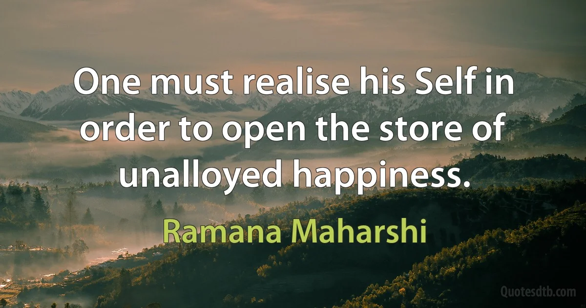 One must realise his Self in order to open the store of unalloyed happiness. (Ramana Maharshi)