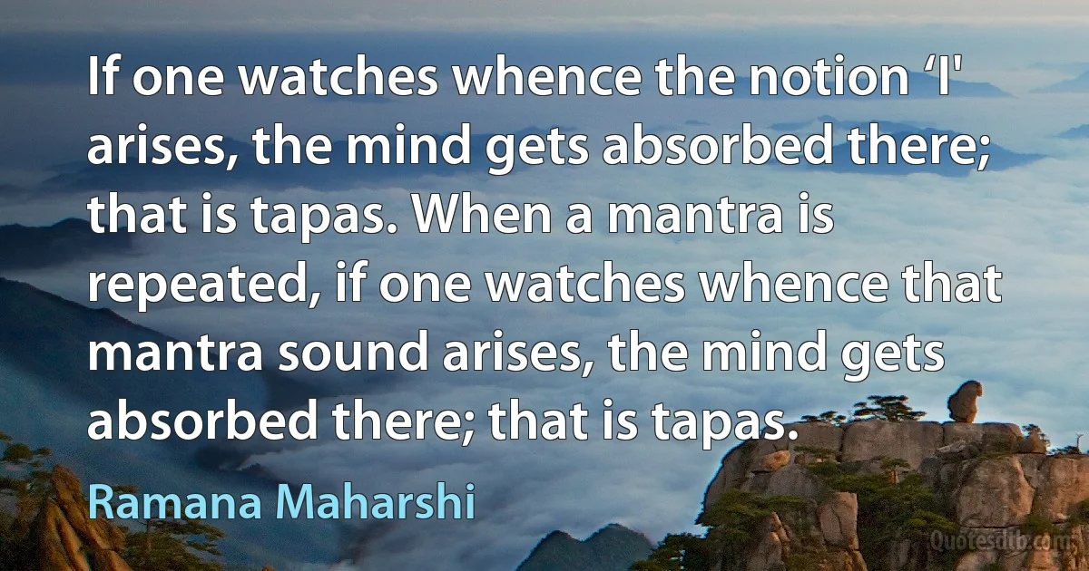 If one watches whence the notion ‘I' arises, the mind gets absorbed there; that is tapas. When a mantra is repeated, if one watches whence that mantra sound arises, the mind gets absorbed there; that is tapas. (Ramana Maharshi)