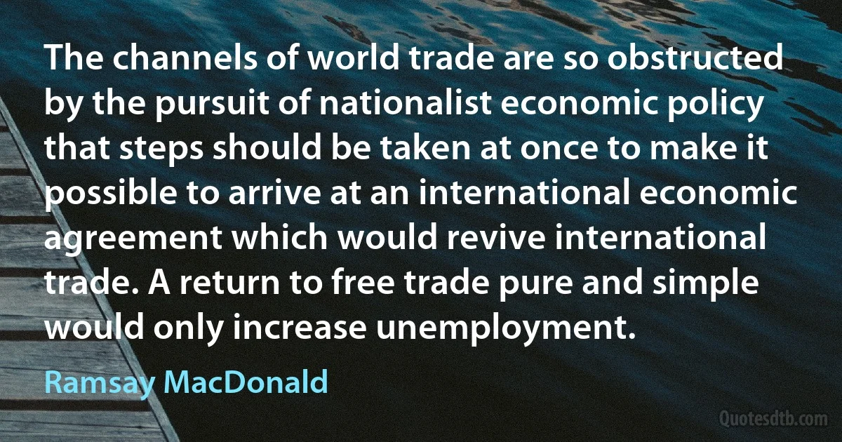 The channels of world trade are so obstructed by the pursuit of nationalist economic policy that steps should be taken at once to make it possible to arrive at an international economic agreement which would revive international trade. A return to free trade pure and simple would only increase unemployment. (Ramsay MacDonald)